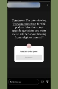 Screenshot of an Instagram story with the original poster's name blurred out.  The text on the image reads "Tomorrow I'm interviewing [Laura Anderson] for the podcast!  Are there any specific questions you want me to ask her about healing from religious trauma?"  The image also includes a question box where viewers can type a response to the prompt "Questions for the Queen"