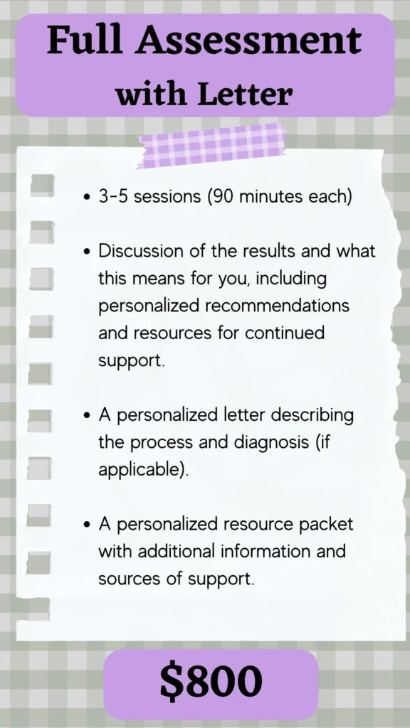 Description of full assessment with letter - includes 3-5 sessions and completion of a full clinical interview and 15-20 assessment measures. You receive a personalized letter describing the process and diagnosis (if applicable) and a personalized resource packet with additional information.