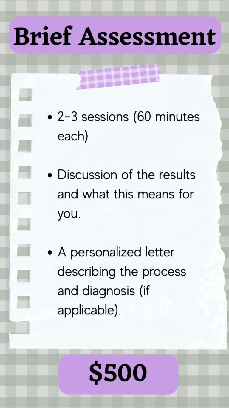 Description of Brief Assessment - includes 2-3 60-minute sessions, discussion of results, and a personalized letter describing the process and diagnosis (if applicable). In the sessions, we complete a short clinical interview and 8-10 individual assessment measures, depending on your individual needs.